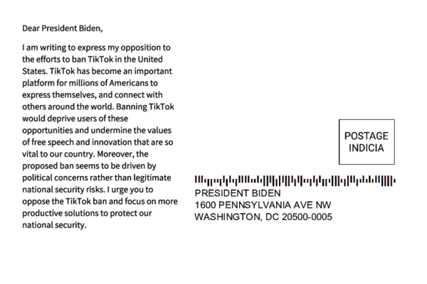 Sample postcard 1 with the address for The White House and the following message content: 'Dear President Biden, I am writing to express my opposition to the efforts to ban TikTok in the United States. TikTok has become an important platform for millions of Americans to express themselves, and connect with others around the world. Banning TikTok would deprive users of these opportunities and undermine the values of free speech and innovation that are so vital to our country. Moreover, the proposed ban seems to be driven by political concerns rather than legitimate national security risks. I urge you to oppose the TikTok ban and focus on more productive solutions to protect our national security.'