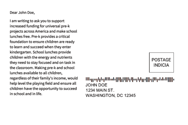 Sample postcard 2 with a fake address and the following message content: 'Dear John Doe, I am writing to ask you to support increased funding for universal pre-k projects across America and make school lunches free. Pre-k provides a critical foundation to ensure children are ready to learn and succeed when they enter kindergarten. School lunches provide children with the energy and nutrients they need to stay focused and on task in the classroom. Making pre-k and school lunches available to all children, regardless of their family's income, would help level the playing field and ensure all children have the opportunity to succeed in school and in life.'