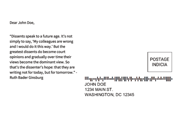 Sample postcard 4 with a fake address and the following message content: 'Dear John Doe, "Dissents speak to a future age. It's not simply to say, 'My colleagues are wrong and I would do it this way.' But the greatest dissents do become court opinions and gradually over time their views become the dominant view. So that's the dissenter's hope: that they are writing not for today, but for tomorrow." -- Ruth Bader Ginsburg'